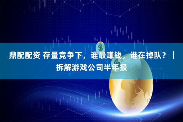 鼎配配资 存量竞争下，谁最赚钱，谁在掉队？｜拆解游戏公司半年报