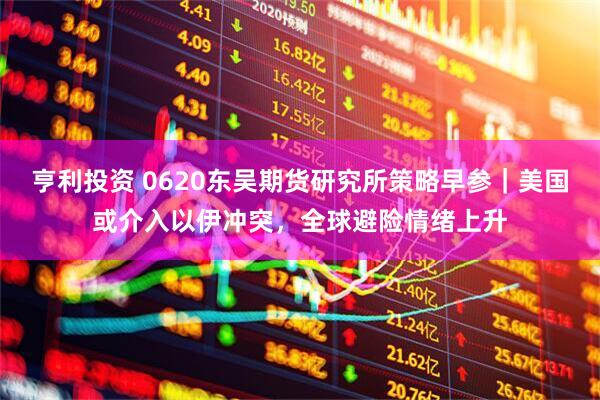 亨利投资 0620东吴期货研究所策略早参｜美国或介入以伊冲突，全球避险情绪上升