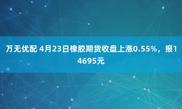 万无优配 4月23日橡胶期货收盘上涨0.55%，报14695元