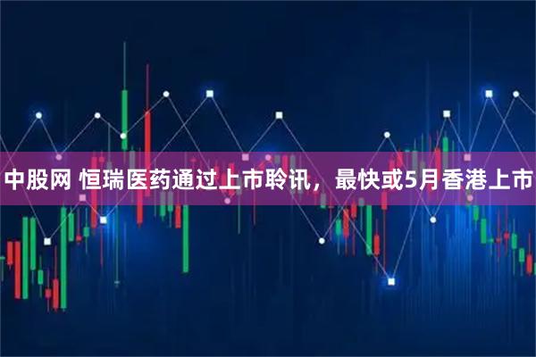 中股网 恒瑞医药通过上市聆讯，最快或5月香港上市
