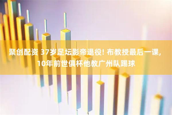 聚创配资 37岁足坛影帝退役! 布教授最后一课, 10年前世俱杯他教广州队踢球