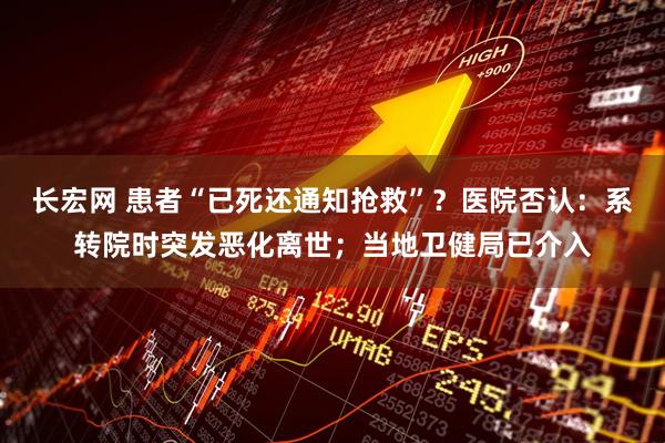 长宏网 患者“已死还通知抢救”？医院否认：系转院时突发恶化离世；当地卫健局已介入