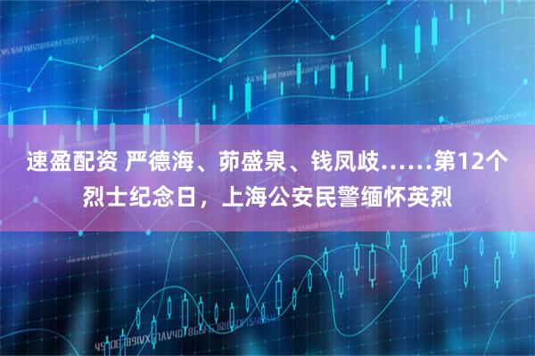 速盈配资 严德海、茆盛泉、钱凤歧……第12个烈士纪念日，上海公安民警缅怀英烈