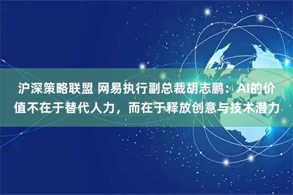 沪深策略联盟 网易执行副总裁胡志鹏：AI的价值不在于替代人力，而在于释放创意与技术潜力
