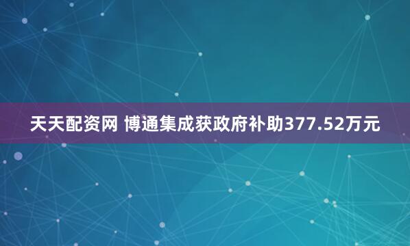 天天配资网 博通集成获政府补助377.52万元