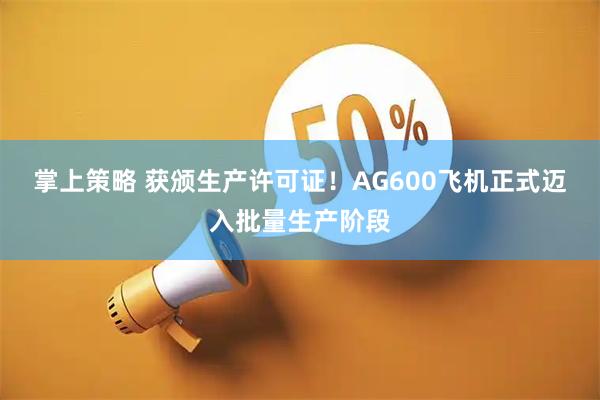掌上策略 获颁生产许可证！AG600飞机正式迈入批量生产阶段