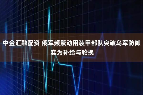 中金汇融配资 俄军频繁动用装甲部队突破乌军防御 实为补给与轮换
