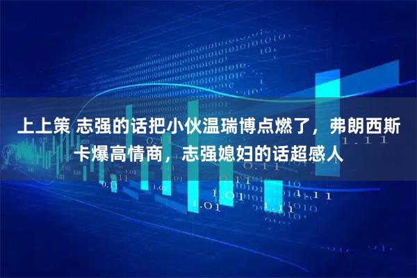 上上策 志强的话把小伙温瑞博点燃了，弗朗西斯卡爆高情商，志强媳妇的话超感人