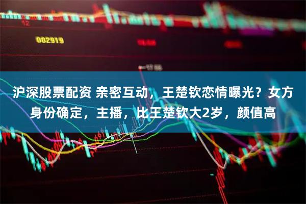 沪深股票配资 亲密互动，王楚钦恋情曝光？女方身份确定，主播，比王楚钦大2岁，颜值高