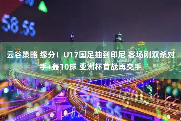 云谷策略 缘分！U17国足抽到印尼 客场刚双杀对手+轰10球 亚洲杯首战再交手