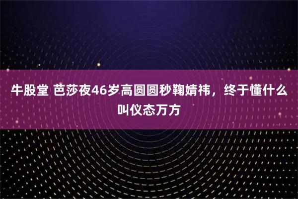 牛股堂 芭莎夜46岁高圆圆秒鞠婧祎，终于懂什么叫仪态万方
