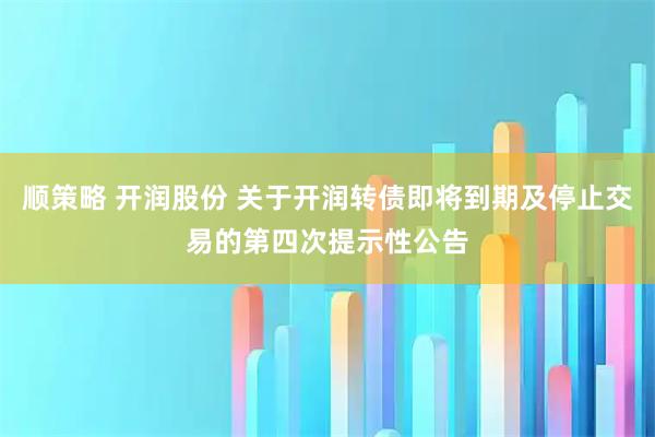 顺策略 开润股份 关于开润转债即将到期及停止交易的第四次提示性公告