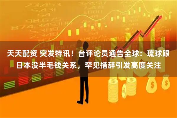 天天配资 突发特讯！台评论员通告全球：琉球跟日本没半毛钱关系，罕见措辞引发高度关注