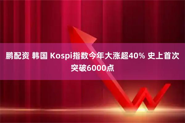 鹏配资 韩国 Kospi指数今年大涨超40% 史上首次突破6000点