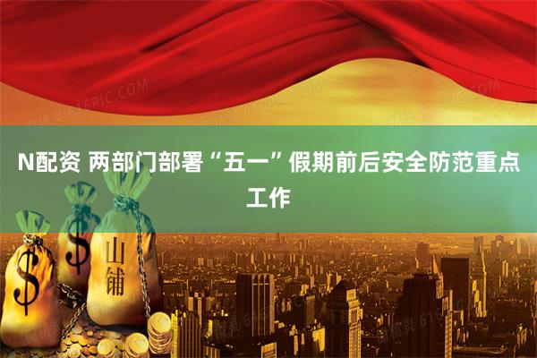 N配资 两部门部署“五一”假期前后安全防范重点工作