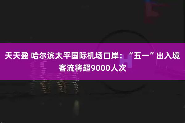 天天盈 哈尔滨太平国际机场口岸：“五一”出入境客流将超9000人次