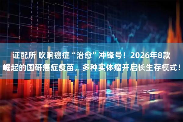 证配所 吹响癌症“治愈”冲锋号！2026年8款崛起的国研癌症疫苗，多种实体瘤开启长生存模式！